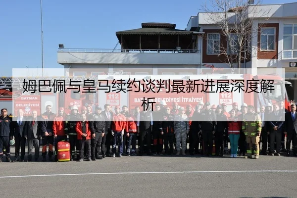 姆巴佩与皇马续约谈判最新进展深度解析